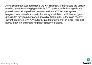 Charlie Chong/ Fion Zhang
Another common type recorder is the X·Y recorder. X-Yrecorders are usually
used to present scanning type data. In X-Y systems, only data signals are
printed; no raster is produced in a conventional X-Y recorder system.
Magnetic tape recorders, usually frequency-modulated multichannel types,
are used to provide a permanent record of test results. In the case of eddy
current equipment with X·Y outputs, quadrature information is recorded and
played back into analyzers for post inspection analysis.
 