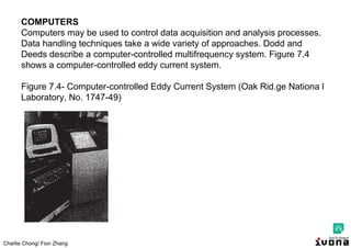 Charlie Chong/ Fion Zhang
COMPUTERS
Computers may be used to control data acquisition and analysis processes.
Data handling techniques take a wide variety of approaches. Dodd and
Deeds describe a computer-controlled multifrequency system. Figure 7.4
shows a computer-controlled eddy current system.
Figure 7.4- Computer-controlled Eddy Current System (Oak Rid.ge Nationa l
Laboratory, No. 1747-49)
 
