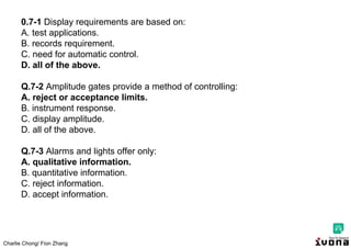 Charlie Chong/ Fion Zhang
0.7-1 Display requirements are based on:
A. test applications.
B. records requirement.
C. need for automatic control.
D. all of the above.
Q.7-2 Amplitude gates provide a method of controlling:
A. reject or acceptance limits.
B. instrument response.
C. display amplitude.
D. all of the above.
Q.7-3 Alarms and lights offer only:
A. qualitative information.
B. quantitative information.
C. reject information.
D. accept information.
 