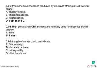 Charlie Chong/ Fion Zhang
0.7·7 Photochemical reactions produced by electrons striking a CAT screen
cause:
A. photosynthesis.
B. phosphorescence.
C. fluorescence.
D. both B and C.
0.7·8 High persistance CRT screens are normally used for repetitive signal
display.
A. True
B. False
0.7-9 Length of a strip chart can indicate:
A. flaw severity.
B. distance or time.
C. orthogonality.
D. all of the above.
 