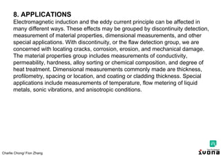 Charlie Chong/ Fion Zhang
8. APPLICATIONS
Electromagnetic induction and the eddy current principle can be affected in
many different ways. These effects may be grouped by discontinuity detection,
measurement of material properties, dimensional measurements, and other
special applications. With discontinuity, or the flaw detection group, we are
concerned with locating cracks, corrosion, erosion, and mechanical damage.
The material properties group includes measurements of conductivity,
permeability, hardness, alloy sorting or chemical composition, and degree of
heat treatment. Dimensional measurements commonly made are thickness,
profilometry, spacing or location, and coating or cladding thickness. Special
applications include measurements of temperature, flow metering of liquid
metals, sonic vibrations, and anisotropic conditions.
 
