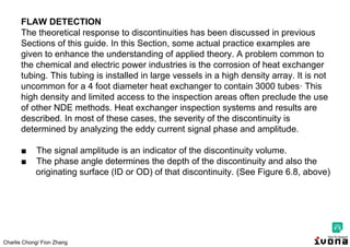 Charlie Chong/ Fion Zhang
FLAW DETECTION
The theoretical response to discontinuities has been discussed in previous
Sections of this guide. In this Section, some actual practice examples are
given to enhance the understanding of applied theory. A problem common to
the chemical and electric power industries is the corrosion of heat exchanger
tubing. This tubing is installed in large vessels in a high density array. It is not
uncommon for a 4 foot diameter heat exchanger to contain 3000 tubes· This
high density and limited access to the inspection areas often preclude the use
of other NDE methods. Heat exchanger inspection systems and results are
described. In most of these cases, the severity of the discontinuity is
determined by analyzing the eddy current signal phase and amplitude.
■ The signal amplitude is an indicator of the discontinuity volume.
■ The phase angle determines the depth of the discontinuity and also the
originating surface (ID or OD) of that discontinuity. (See Figure 6.8, above)
 
