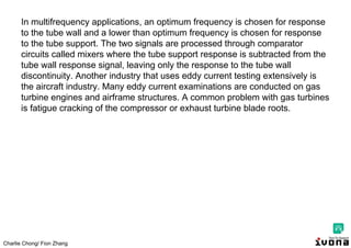 Charlie Chong/ Fion Zhang
In multifrequency applications, an optimum frequency is chosen for response
to the tube wall and a lower than optimum frequency is chosen for response
to the tube support. The two signals are processed through comparator
circuits called mixers where the tube support response is subtracted from the
tube wall response signal, leaving only the response to the tube wall
discontinuity. Another industry that uses eddy current testing extensively is
the aircraft industry. Many eddy current examinations are conducted on gas
turbine engines and airframe structures. A common problem with gas turbines
is fatigue cracking of the compressor or exhaust turbine blade roots.
 
