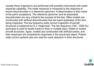 Charlie Chong/ Fion Zhang
Usually these inspections are performed with portable instruments with meter
response capability. The meter response is compared to the response of
known discontinuities in a reference specimen. A determination is then made
of the part's acceptance. The reference specimen and its associated
discontinuities are very critical to the success of the test. Often models are
constructed with artificial discontinuities that are exact duplicates of the item
being inspected. The low frequency eddy current inspection of aircraft
structures is explained by D.J. Hagemaier. The low frequency (100 - 1000 Hz)
technique is used to locate cracks in thick or multiple layer, bolted or riveted
aircraft structures. Again, models are constructed with artificial cracks, and
their responses are compared to responses in the actual test object. Pulsed
eddy current systems also are used for crack detection in thick structures.
 