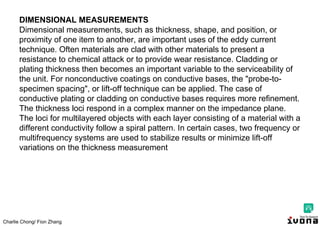 Charlie Chong/ Fion Zhang
DIMENSIONAL MEASUREMENTS
Dimensional measurements, such as thickness, shape, and position, or
proximity of one item to another, are important uses of the eddy current
technique. Often materials are clad with other materials to present a
resistance to chemical attack or to provide wear resistance. Cladding or
plating thickness then becomes an important variable to the serviceability of
the unit. For nonconductive coatings on conductive bases, the "probe-to-
specimen spacing", or lift-off technique can be applied. The case of
conductive plating or cladding on conductive bases requires more refinement.
The thickness loci respond in a complex manner on the impedance plane.
The loci for multilayered objects with each layer consisting of a material with a
different conductivity follow a spiral pattern. In certain cases, two frequency or
multifrequency systems are used to stabilize results or minimize lift-off
variations on the thickness measurement
 