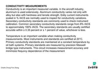 Charlie Chong/ Fion Zhang
CONDUCTIVITY MEASUREMENTS
Conductivity is an important measured variable. In the aircraft industry,
aluminum is used extensively. Aluminum conductivity varies not only with
alloy but also with hardness and tensile strength. Eddy current instruments
scaled in % IACS are normally used to inspect for conductivity variations.
Secondary conductivity standards are commonly used to check instrument
calibration. Common secondary conductivity standards range from 8% IACS
to approximately 100% IACS. The secondary standards are usually certified
accurate within ± 0.35 percent or ± 1 percent of value, whichever is less.
Temperature is an important variable when making conductivity
measurements. Most instruments and standards are certified at 20°C.
Primary conductivity standards are maintained at a constant temperature by
oil bath systems. Primary standards are measured by precision Maxwell
bridge type instruments. This circuit increases measurement accuracy and
minimizes frequncy dependence of the measurement
 