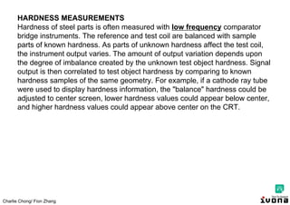 Charlie Chong/ Fion Zhang
HARDNESS MEASUREMENTS
Hardness of steel parts is often measured with low frequency comparator
bridge instruments. The reference and test coil are balanced with sample
parts of known hardness. As parts of unknown hardness affect the test coil,
the instrument output varies. The amount of output variation depends upon
the degree of imbalance created by the unknown test object hardness. Signal
output is then correlated to test object hardness by comparing to known
hardness samples of the same geometry. For example, if a cathode ray tube
were used to display hardness information, the "balance" hardness could be
adjusted to center screen, lower hardness values could appear below center,
and higher hardness values could appear above center on the CRT.
 