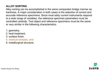 Charlie Chong/ Fion Zhang
ALLOY SORTING
Alloy sorting can be accomplished in the same comparator bridge manner as
hardness. A major consideration in both cases is the selection of correct and
accurate reference specimens. Since most eddy current instruments respond
to a wide range of variables, the reference specimen parameters must be
controlled carefully. Test object and reference specimens must be the same
or very similar in the following characteristics:
1. geometry,
2. heat treatment,
3. surface finish,
4. residual stresses, and
5. metallurgical structure.
 
