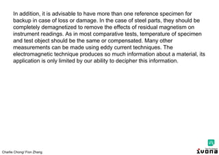 Charlie Chong/ Fion Zhang
In addition, it is advisable to have more than one reference specimen for
backup in case of loss or damage. In the case of steel parts, they should be
completely demagnetized to remove the effects of residual magnetism on
instrument readings. As in most comparative tests, temperature of specimen
and test object should be the same or compensated. Many other
measurements can be made using eddy current techniques. The
electromagnetic technique produces so much information about a material, its
application is only limited by our ability to decipher this information.
 