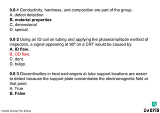 Charlie Chong/ Fion Zhang
0.8-1 Conductivity, hardness, and composition are part of the group.
A. defect detection
B. material properties
C. dimensional
D. special
0.8·2 Using an ID coil on tubing and applying the phase/amplitude method of
inspection, a signal appearing at 90º on a CRT would be caused by:
A. ID flaw.
B. OD flaw.
C. dent.
D. bulge.
0.8·3 Discontlnuitles in heat exchangers at tube support locations are easier
to detect because the support plate concentrates the electromagnetic field at
that point.
A. True
B. False
 