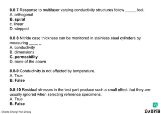 Charlie Chong/ Fion Zhang
0.8·7 Response to multilayer varying conductivity structures follow _____ loci.
A. orthogonal
B. spiral
c. linear
D. stepped
0.8·8 Nitride case thickness can be monitored in stainless steel cylinders by
measuring ____ _
A. conductivity
B. dimensions
C. permeability
D. none of the above
0.8-9 Conductivity is not affected by temperature.
A. True
B. False
0.8-10 Residual stresses in the test part produce such a small effect that they are
usually ignored when selecting reference specimens.
A. True
B. False
 