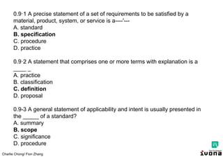 Charlie Chong/ Fion Zhang
0.9·1 A precise statement of a set of requirements to be satisfied by a
material, product, system, or service is a----'---
A. standard
B. specification
C. procedure
D. practice
0.9·2 A statement that comprises one or more terms with explanation is a
____ _
A. practice
B. classification
C. definition
D. proposal
0.9-3 A general statement of applicability and intent is usually presented in
the _____ of a standard?
A. summary
B. scope
C. significance
D. procedure
 