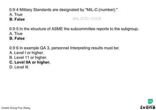 Charlie Chong/ Fion Zhang
0.9·4 Military Standards are designated by "MIL-C-(number}."
A. True
B. False
0.9·5 In the structure of ASME the subcommittee reports to the subgroup.
A. True
B. False
0.9·6 In example QA 3, personnel Interpreting results must be:
A. Level I or higher.
B. Level 11 or higher.
C. Level IIA or higher.
D. Level Ill.
MIL-STD-1537A
 