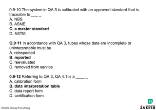 Charlie Chong/ Fion Zhang
0.9·10 The system in QA 3 is calibrated with an approved standard that is
traceable to ___ _
A. NBS
B. ASME
C. a master standard
D. ASTM
Q.9·11 In accordance with QA 3, tubes whose data are incomplete or
uninterpretable must be
A. reinspected
B. reported
C. reevaluated
D. removed from service
0.9·12 Referring to QA 3, QA 4.1 is a ____ _
A. calibration form
B. data interpretation table
C. data report form
D. certification form
 