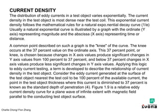 Charlie Chong/ Fion Zhang
CURRENT DENSITY
The distribution of eddy currents in a test object varies exponentially. The current
density in the test object is most dense near the test coil. This exponential current
density follows the mathematical rules for a natural expo.nential decay curve (1/e)
Usually a natural exponential curve is illustrated by a graph with the ordinate (Y
axis) representing magnitude and the abscissa (X axis) representing time or
distance.
A common point described on such a graph is the "knee" of the curve. The knee
occurs at the 37 percent value on the ordinate axis. This 37 percent point, or
knee, is chosen because changes in X axis values produce significant changes in
Y axis values from 100 percent to 37 percent, and below 37 percent changes in X
axis values produce less significant changes in Y axis values. Applying this logic
to eddy current testing, a term is developed to describe the relationship of current
density in the test object. Consider the eddy current generated at the surface of
the test object nearest the test coil to be 100 percent of the available current, the
point in the test object thickness where this current is diminished to 37 percent is
known as the standard depth of penetration (4). Figure 1.9 is a relative eddy
current density curve for a plane wave of infinite extent with magnetic field
parallel to the conducting test object surface.
 