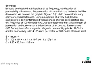 Charlie Chong/ Fion Zhang
Exercise:
lt should be observed at this point that as frequency, conductivity, or
permeability is increased, the penetration of current into the test object will be
decreased. We can use the graph in Figure 1.9 (p. 6) to demonstrate many
eddy current characteristics. Using an example of a very thick block of
stainless steel being interrogated with a surface or probe coil operating at a
test frequency of 100 kilohertz (kHz), we can determine the standard depth of
penetration and observe current densities at other depths. Stainless steel
{300 Series) is non-ferromagnetic. Magnetic permeability μ is 4 ∙ 10-7 H/m
and the conductivity is 0.14∙107 mhos per meter for 300 Series stainless steel.
δ = ( fμσ) -½
δ = (100 x 103 x x 4 x 10-7 x 0.14 x 107) -½ m
δ = 1.35 x 10-3m = 1.35mm
 