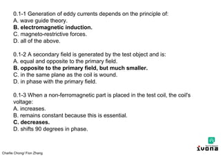 Charlie Chong/ Fion Zhang
0.1-1 Generation of eddy currents depends on the principle of:
A. wave guide theory.
B. electromagnetic induction.
C. magneto-restrictive forces.
D. all of the above.
0.1-2 A secondary field is generated by the test object and is:
A. equal and opposite to the primary field.
B. opposite to the primary field, but much smaller.
C. in the same plane as the coil is wound.
D. in phase with the primary field.
0.1-3 When a non-ferromagnetic part is placed in the test coil, the coil's
voltage:
A. increases.
B. remains constant because this is essential.
C. decreases.
D. shifts 90 degrees in phase.
 