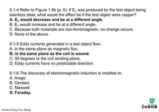 Charlie Chong/ Fion Zhang
0.1-4 Refer to Figure 1.8b (p. 5): If ET was produced by the test object being
stainless steel, what would the effect be if the test object were copper?
A. ET would decrease and be at a different angle.
B. ET would increase and be at a different angle.
C. Because both materials are non-ferromagnetic, no change occurs.
D. None of the above.
0.1-5 Eddy currents generated in a test object flow:
A. in the same plane as magnetic flux.
B. in the same plane as the coil is wound.
C. 90 degrees to the coil winding plane.
D. Eddy currents have no predictable direction.
0.1-6 The discovery of electromagnetic induction is credited to:
A. Arago.
B. Oersted.
C. Maxwell.
D. Faraday.
 
