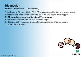 Charlie Chong/ Fion Zhang
Discussion
Subject: Reason out on the following:
0.1-4 Refer to Figure 1.8b (p. 5): If ET was produced by the test object being
stainless steel, what would the effect be if the test object were copper?
A. ET would decrease and be at a different angle.
B. ET would increase and be at a different angle.
C. Because both materials are non-ferromagnetic, no change occurs.
D. None of the above.
 