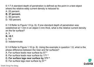 Charlie Chong/ Fion Zhang
0.1-7 A standard depth of penetration is defined as the point in a test object
where the relative eddy current density is reduced to:
A. 25 percent.
B. 37 percent.
C. 50 percent.
D. 100 percent.
0.1·8 Refer to Figure 1.9 (p. 6). If one standard depth of penetration was
established at 1 mm in an object 3 mm thick, what is the relative current density
on the far surface?
A. 3
B. <0.1
c. 1/3
D. Indeterminate
0:1-9 Refer to Figure 1.10 (p. 8). Using the example in question 1.8, what is the
phase difference between the near and far surfaces?
A. Far surface leads near surface by 57 º
B. Far surface leads near surface by 171 º
C. Far surface lags near surface by 171 º
D. Far surface lags near surface by 57 º
 