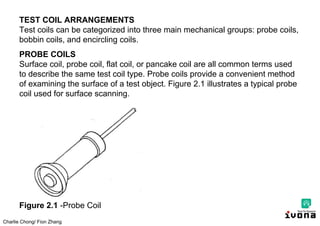 Charlie Chong/ Fion Zhang
TEST COIL ARRANGEMENTS
Test coils can be categorized into three main mechanical groups: probe coils,
bobbin coils, and encircling coils.
PROBE COILS
Surface coil, probe coil, flat coil, or pancake coil are all common terms used
to describe the same test coil type. Probe coils provide a convenient method
of examining the surface of a test object. Figure 2.1 illustrates a typical probe
coil used for surface scanning.
Figure 2.1 -Probe Coil
 