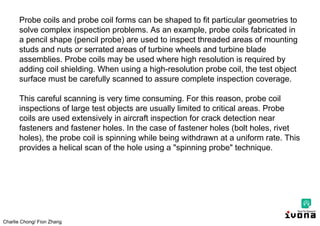 Charlie Chong/ Fion Zhang
Probe coils and probe coil forms can be shaped to fit particular geometries to
solve complex inspection problems. As an example, probe coils fabricated in
a pencil shape (pencil probe) are used to inspect threaded areas of mounting
studs and nuts or serrated areas of turbine wheels and turbine blade
assemblies. Probe coils may be used where high resolution is required by
adding coil shielding. When using a high-resolution probe coil, the test object
surface must be carefully scanned to assure complete inspection coverage.
This careful scanning is very time consuming. For this reason, probe coil
inspections of large test objects are usually limited to critical areas. Probe
coils are used extensively in aircraft inspection for crack detection near
fasteners and fastener holes. In the case of fastener holes (bolt holes, rivet
holes), the probe coil is spinning while being withdrawn at a uniform rate. This
provides a helical scan of the hole using a "spinning probe" technique.
 