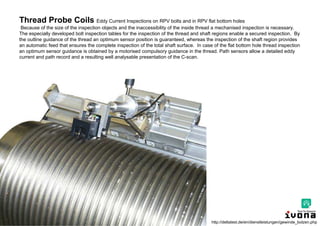 Charlie Chong/ Fion Zhang
Thread Probe Coils Eddy Current Inspections on RPV bolts and in RPV flat bottom holes
Because of the size of the inspection objects and the inaccessibility of the inside thread a mechanised inspection is necessary.
The especially developed bolt inspection tables for the inspection of the thread and shaft regions enable a secured inspection. By
the outline guidance of the thread an optimum sensor position is guaranteed, whereas the inspection of the shaft region provides
an automatic feed that ensures the complete inspection of the total shaft surface. In case of the flat bottom hole thread inspection
an optimum sensor guidance is obtained by a motorised compulsory guidance in the thread. Path sensors allow a detailed eddy
current and path record and a resulting well analysable presentation of the C-scan.
http://deltatest.de/en/dienstleistungen/gewinde_bolzen.php
 