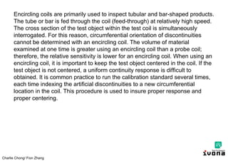 Charlie Chong/ Fion Zhang
Encircling coils are primarily used to inspect tubular and bar-shaped products.
The tube or bar is fed through the coil (feed-through) at relatively high speed.
The cross section of the test object within the test coil is simultaneously
interrogated. For this reason, circumferential orientation of discontinuities
cannot be determined with an encircling coil. The volume of material
examined at one time is greater using an encircling coil than a probe coil;
therefore, the relative sensitivity is lower for an encircling coil. When using an
encircling coil, it is important to keep the test object centered in the coil. If the
test object is not centered, a uniform continuity response is difficult to
obtained. It is common practice to run the calibration standard several times,
each time indexing the artificial discontinuities to a new circumferential
location in the coil. This procedure is used to insure proper response and
proper centering.
 