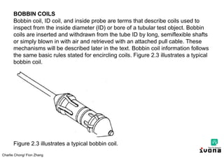 Charlie Chong/ Fion Zhang
BOBBIN COILS
Bobbin coil, ID coil, and inside probe are terms that describe coils used to
inspect from the inside diameter (ID) or bore of a tubular test object. Bobbin
coils are inserted and withdrawn from the tube ID by long, semiflexible shafts
or simply blown in with air and retrieved with an attached pull cable. These
mechanisms will be described later in the text. Bobbin coil information follows
the same basic rules stated for encircling coils. Figure 2.3 illustrates a typical
bobbin coil.
Figure 2.3 illustrates a typical bobbin coil.
 