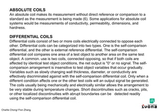 Charlie Chong/ Fion Zhang
ABSOLUTE COILS
An absolute coil makes its measurement without direct reference or comparison to a
standard as the measurement is being made (6). Some applications for absolute coil
systems would be measurements of conductivity, permeability, dimensions, and
hardness.
DIFFERENTIAL COILS
Differential coils consist of two or more coils electrically connected to oppose each
other. Differential coils can be categorized into two types. One is the self-comparison
differential, and the other is external reference differential. The self-comparison
differential coil compares one area of a test object to another area on the same test
object. A common. use is two coils, connected opposing, so that if both coils are
affected by identical test object conditions, the net output is "0“ or no signal. The self-
comparison arrangement is insensitive to test object variables that occur gradually.
Variables such as slowly changing wall thickness, diameter, or conductivity are
effectively discriminated against with the self-comparison differential coil. Only when a
different condition affects one or the other test coils will an output signal be generated.
The coils usually being mechanically and electrically similar allows the arrangement to
be very stable during temperature changes. Short discontinuities such as cracks, pits,
or other localized discontinuities with abrupt boundaries can be detected readily
using the self-comparison differential coil.
 