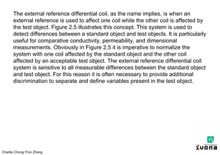 Charlie Chong/ Fion Zhang
The external reference differential coil, as the name implies, is when an
external reference is used to affect one coil while the other coil is affected by
the test object. Figure 2.5 illustrates this concept. This system is used to
detect differences between a standard object and test objects. lt is particularly
useful for comparative conductivity, permeability, and dimensional
measurements. Obviously in Figure 2.5 it is imperative to normalize the
system with one coil affected by the standard object and the other coil
affected by an acceptable test object. The external reference differential coil
system is sensitive to all measurable differences between the standard object
and test object. For this reason it is often necessary to provide additional
discrimination to separate and define variables present in the test object.
 