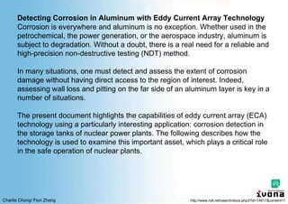 Charlie Chong/ Fion Zhang
Detecting Corrosion in Aluminum with Eddy Current Array Technology
Corrosion is everywhere and aluminum is no exception. Whether used in the
petrochemical, the power generation, or the aerospace industry, aluminum is
subject to degradation. Without a doubt, there is a real need for a reliable and
high-precision non-destructive testing (NDT) method.
In many situations, one must detect and assess the extent of corrosion
damage without having direct access to the region of interest. Indeed,
assessing wall loss and pitting on the far side of an aluminum layer is key in a
number of situations.
The present document highlights the capabilities of eddy current array (ECA)
technology using a particularly interesting application: corrosion detection in
the storage tanks of nuclear power plants. The following describes how the
technology is used to examine this important asset, which plays a critical role
in the safe operation of nuclear plants.
http://www.ndt.net/search/docs.php3?id=14617&content=1
 