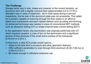Charlie Chong/ Fion Zhang
The Challenge
Storage tanks vary in size, shape and material. In the current situation, an
aluminum tank with a slightly concave floor (approximately 5.2 m (17 ft) in
diameter) was in need of inspection. As in most cases during in-service
inspections, the far side of the aluminum plate was not accessible. This called
for a solution capable of scanning through the floor plates in an effort to
detect and characterize corrosion-related defects such as pitting and thinning.
An enhanced technique was needed in place of conventional NDT methods
such as ultrasonic testing (UT) or single-channel eddy current testing (ECT).
In the application herein, the examination was originally performed with UT,
which required couplant, a crew of four to five technicians and a significant
amount of time because of the small active surface of the transducer
(6.35 mm or 0.25 in.).
Furthermore, a wide ECA probe would need to:
 Adapt to the tank floor’s curvature and other geometric features
 Offer sufficient penetration to scan through thick aluminum (6.35–7.94 mm or
0.250–0.313 in.)
 Be robust enough to withstand extensive use
http://www.ndt.net/search/docs.php3?id=14617&content=1
 