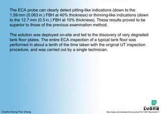 Charlie Chong/ Fion Zhang
The ECA probe can clearly detect pitting-like indications (down to the
1.59 mm (0.063 in.) FBH at 40% thickness) or thinning-like indications (down
to the 12.7 mm (0.5 in.) FBH at 10% thickness). These results proved to be
superior to those of the previous examination method.
The solution was deployed on-site and led to the discovery of very degraded
tank floor plates. The entire ECA inspection of a typical tank floor was
performed in about a tenth of the time taken with the original UT inspection
procedure, and was carried out by a single technician.
http://www.ndt.net/search/docs.php3?id=14617&content=1
 