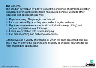 Charlie Chong/ Fion Zhang
The Benefits
The solution developed by Eddyfi to meet the challenge of corrosion detection
in nuclear power plant storage tanks has several benefits, useful to other
industries and applications as well:
 Rapid scanning of large regions of interest
 Improved versatility, adapting to curved or irregular surfaces
 High-precision assessment of localized indications (e.g. pitting) and
general degradation (e.g. thinning)
 Easier interpretation with C-scan imaging
 Full data recording and archiving capabilities
Eddyfi develops a variety of products, of which the ones presented here are
only a few. We have the expertise and flexibility to engineer solutions for the
most challenging applications.
http://www.ndt.net/search/docs.php3?id=14617&content=1
 