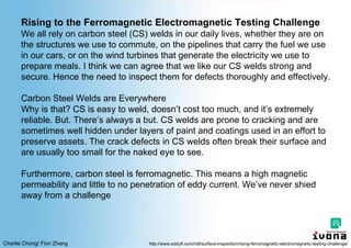 Charlie Chong/ Fion Zhang
Rising to the Ferromagnetic Electromagnetic Testing Challenge
We all rely on carbon steel (CS) welds in our daily lives, whether they are on
the structures we use to commute, on the pipelines that carry the fuel we use
in our cars, or on the wind turbines that generate the electricity we use to
prepare meals. I think we can agree that we like our CS welds strong and
secure. Hence the need to inspect them for defects thoroughly and effectively.
Carbon Steel Welds are Everywhere
Why is that? CS is easy to weld, doesn’t cost too much, and it’s extremely
reliable. But. There’s always a but. CS welds are prone to cracking and are
sometimes well hidden under layers of paint and coatings used in an effort to
preserve assets. The crack defects in CS welds often break their surface and
are usually too small for the naked eye to see.
Furthermore, carbon steel is ferromagnetic. This means a high magnetic
permeability and little to no penetration of eddy current. We’ve never shied
away from a challenge
http://www.eddyfi.com/ndt/surface-inspection/rising-ferromagnetic-electromagnetic-testing-challenge/
 