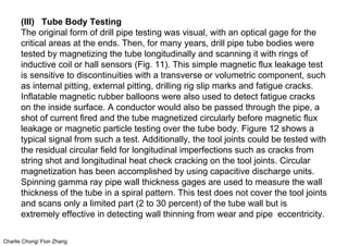 Charlie Chong/ Fion Zhang
(III) Tube Body Testing
The original form of drill pipe testing was visual, with an optical gage for the
critical areas at the ends. Then, for many years, drill pipe tube bodies were
tested by magnetizing the tube longitudinally and scanning it with rings of
inductive coil or hall sensors (Fig. 11). This simple magnetic flux leakage test
is sensitive to discontinuities with a transverse or volumetric component, such
as internal pitting, external pitting, drilling rig slip marks and fatigue cracks.
Inflatable magnetic rubber balloons were also used to detect fatigue cracks
on the inside surface. A conductor would also be passed through the pipe, a
shot of current fired and the tube magnetized circularly before magnetic flux
leakage or magnetic particle testing over the tube body. Figure 12 shows a
typical signal from such a test. Additionally, the tool joints could be tested with
the residual circular field for longitudinal imperfections such as cracks from
string shot and longitudinal heat check cracking on the tool joints. Circular
magnetization has been accomplished by using capacitive discharge units.
Spinning gamma ray pipe wall thickness gages are used to measure the wall
thickness of the tube in a spiral pattern. This test does not cover the tool joints
and scans only a limited part (2 to 30 percent) of the tube wall but is
extremely effective in detecting wall thinning from wear and pipe eccentricity.
 