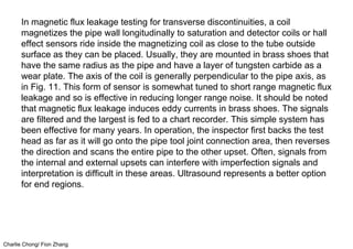Charlie Chong/ Fion Zhang
In magnetic flux leakage testing for transverse discontinuities, a coil
magnetizes the pipe wall longitudinally to saturation and detector coils or hall
effect sensors ride inside the magnetizing coil as close to the tube outside
surface as they can be placed. Usually, they are mounted in brass shoes that
have the same radius as the pipe and have a layer of tungsten carbide as a
wear plate. The axis of the coil is generally perpendicular to the pipe axis, as
in Fig. 11. This form of sensor is somewhat tuned to short range magnetic flux
leakage and so is effective in reducing longer range noise. It should be noted
that magnetic flux leakage induces eddy currents in brass shoes. The signals
are filtered and the largest is fed to a chart recorder. This simple system has
been effective for many years. In operation, the inspector first backs the test
head as far as it will go onto the pipe tool joint connection area, then reverses
the direction and scans the entire pipe to the other upset. Often, signals from
the internal and external upsets can interfere with imperfection signals and
interpretation is difficult in these areas. Ultrasound represents a better option
for end regions.
 