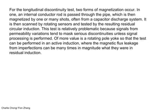 Charlie Chong/ Fion Zhang
For the longitudinal discontinuity test, two forms of magnetization occur. In
one, an internal conductor rod is passed through the pipe, which is then
magnetized by one or many shots, often from a capacitor discharge system. It
is then scanned by rotating sensors and tested by the resulting residual
circular induction. This test is relatively problematic because signals from
permeability variations tend to mask serious discontinuities unless signal
processing is performed. Of more value is a rotating pole yoke so that the test
can be performed in an active induction, where the magnetic flux leakage
from imperfections can be many times in magnitude what they were in
residual induction.
 