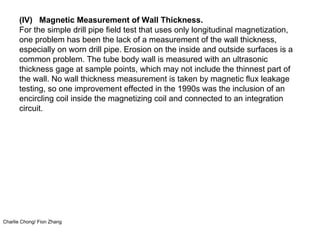 Charlie Chong/ Fion Zhang
(IV) Magnetic Measurement of Wall Thickness.
For the simple drill pipe field test that uses only longitudinal magnetization,
one problem has been the lack of a measurement of the wall thickness,
especially on worn drill pipe. Erosion on the inside and outside surfaces is a
common problem. The tube body wall is measured with an ultrasonic
thickness gage at sample points, which may not include the thinnest part of
the wall. No wall thickness measurement is taken by magnetic flux leakage
testing, so one improvement effected in the 1990s was the inclusion of an
encircling coil inside the magnetizing coil and connected to an integration
circuit.
 