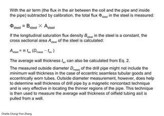 Charlie Chong/ Fion Zhang
With the air term (the flux in the air between the coil and the pipe and inside
the pipe) subtracted by calibration, the total flux Фsteel in the steel is measured:
Фsteel = Bsteel × Asteel
If the longitudinal saturation flux density Bsteel in the steel is a constant, the
cross sectional area Asteel of the steel is calculated:
Asteel = π tav (Dmeas − tav )
The average wall thickness tav can also be calculated from Eq. 2.
The measured outside diameter Dmeas of the drill pipe might not include the
minimum wall thickness in the case of eccentric seamless tubular goods and
eccentrically worn tubes. Outside diameter measurement, however, does help
to determine wall thickness of drill pipe by a magnetic noncontact technique
and is very effective in locating the thinner regions of the pipe. This technique
is then used to measure the average wall thickness of oilfield tubing asit is
pulled from a well.
 