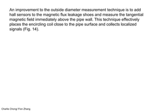 Charlie Chong/ Fion Zhang
An improvement to the outside diameter measurement technique is to add
hall sensors to the magnetic flux leakage shoes and measure the tangential
magnetic field immediately above the pipe wall. This technique effectively
places the encircling coil close to the pipe surface and collects localized
signals (Fig. 14).
 