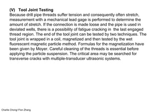 Charlie Chong/ Fion Zhang
(V) Tool Joint Testing
Because drill pipe threads suffer tension and consequently often stretch,
measurement with a mechanical lead gage is performed to determine the
amount of stretch. If the connection is made loose and the pipe is used in
deviated wells, there is a possibility of fatigue cracking in the last engaged
thread region. The end of the tool joint can be tested by two techniques. The
tool joint is wrapped in a coil, magnetized and then tested by the wet
fluorescent magnetic particle method. Formulas for the magnetization have
been given by Moyer. Careful cleaning of the threads is essential before
applying the particle suspension. The critical area may be searched for
transverse cracks with multiple-transducer ultrasonic systems.
 