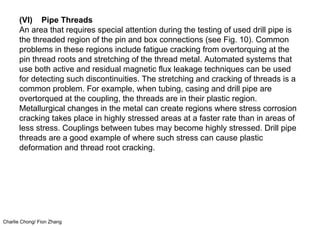 Charlie Chong/ Fion Zhang
(VI) Pipe Threads
An area that requires special attention during the testing of used drill pipe is
the threaded region of the pin and box connections (see Fig. 10). Common
problems in these regions include fatigue cracking from overtorquing at the
pin thread roots and stretching of the thread metal. Automated systems that
use both active and residual magnetic flux leakage techniques can be used
for detecting such discontinuities. The stretching and cracking of threads is a
common problem. For example, when tubing, casing and drill pipe are
overtorqued at the coupling, the threads are in their plastic region.
Metallurgical changes in the metal can create regions where stress corrosion
cracking takes place in highly stressed areas at a faster rate than in areas of
less stress. Couplings between tubes may become highly stressed. Drill pipe
threads are a good example of where such stress can cause plastic
deformation and thread root cracking.
 