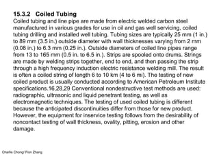 Charlie Chong/ Fion Zhang
15.3.2 Coiled Tubing
Coiled tubing and line pipe are made from electric welded carbon steel
manufactured in various grades for use in oil and gas well servicing, coiled
tubing drilling and installed well tubing. Tubing sizes are typically 25 mm (1 in.)
to 89 mm (3.5 in.) outside diameter with wall thicknesses varying from 2 mm
(0.08 in.) to 6.3 mm (0.25 in.). Outside diameters of coiled line pipes range
from 13 to 165 mm (0.5 in. to 6.5 in.). Strips are spooled onto drums. Strings
are made by welding strips together, end to end, and then passing the strip
through a high frequency induction electric resistance welding mill. The result
is often a coiled string of length 6 to 10 km (4 to 6 mi). The testing of new
coiled product is usually conducted according to American Petroleum Institute
specifications.16,28,29 Conventional nondestructive test methods are used:
radiographic, ultrasonic and liquid penetrant testing, as well as
electromagnetic techniques. The testing of used coiled tubing is different
because the anticipated discontinuities differ from those for new product.
However, the equipment for inservice testing follows from the desirability of
noncontact testing of wall thickness, ovality, pitting, erosion and other
damage.
 