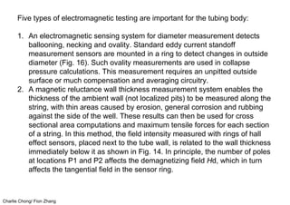Charlie Chong/ Fion Zhang
Five types of electromagnetic testing are important for the tubing body:
1. An electromagnetic sensing system for diameter measurement detects
ballooning, necking and ovality. Standard eddy current standoff
measurement sensors are mounted in a ring to detect changes in outside
diameter (Fig. 16). Such ovality measurements are used in collapse
pressure calculations. This measurement requires an unpitted outside
surface or much compensation and averaging circuitry.
2. A magnetic reluctance wall thickness measurement system enables the
thickness of the ambient wall (not localized pits) to be measured along the
string, with thin areas caused by erosion, general corrosion and rubbing
against the side of the well. These results can then be used for cross
sectional area computations and maximum tensile forces for each section
of a string. In this method, the field intensity measured with rings of hall
effect sensors, placed next to the tube wall, is related to the wall thickness
immediately below it as shown in Fig. 14. In principle, the number of poles
at locations P1 and P2 affects the demagnetizing field Hd, which in turn
affects the tangential field in the sensor ring.
 