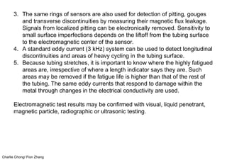 Charlie Chong/ Fion Zhang
3. The same rings of sensors are also used for detection of pitting, gouges
and transverse discontinuities by measuring their magnetic flux leakage.
Signals from localized pitting can be electronically removed. Sensitivity to
small surface imperfections depends on the liftoff from the tubing surface
to the electromagnetic center of the sensor.
4. A standard eddy current (3 kHz) system can be used to detect longitudinal
discontinuities and areas of heavy cycling in the tubing surface.
5. Because tubing stretches, it is important to know where the highly fatigued
areas are, irrespective of where a length indicator says they are. Such
areas may be removed if the fatigue life is higher than that of the rest of
the tubing. The same eddy currents that respond to damage within the
metal through changes in the electrical conductivity are used.
Electromagnetic test results may be confirmed with visual, liquid penetrant,
magnetic particle, radiographic or ultrasonic testing.
 