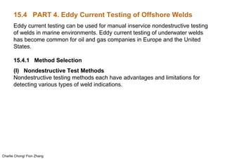 Charlie Chong/ Fion Zhang
15.4 PART 4. Eddy Current Testing of Offshore Welds
Eddy current testing can be used for manual inservice nondestructive testing
of welds in marine environments. Eddy current testing of underwater welds
has become common for oil and gas companies in Europe and the United
States.
15.4.1 Method Selection
(I) Nondestructive Test Methods
Nondestructive testing methods each have advantages and limitations for
detecting various types of weld indications.
 