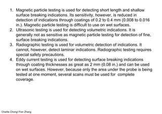 Charlie Chong/ Fion Zhang
1. Magnetic particle testing is used for detecting short length and shallow
surface breaking indications. Its sensitivity, however, is reduced in
detection of indications through coatings of 0.2 to 0.4 mm (0.008 to 0.016
in.). Magnetic particle testing is difficult to use on wet surfaces.
2. Ultrasonic testing is used for detecting volumetric indications. It is
generally not as sensitive as magnetic particle testing for detection of fine,
surface breaking indications.
3. Radiographic testing is used for volumetric detection of indications. It
cannot, however, detect laminar indications. Radiographic testing requires
special safety precautions.
4. Eddy current testing is used for detecting surface breaking indications
through coating thicknesses as great as 2 mm (0.08 in.) and can be used
on wet surfaces. However, because only the area under the probe is being
tested at one moment, several scans must be used for complete
coverage.
 