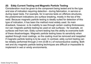 Charlie Chong/ Fion Zhang
(II) Eddy Current Testing and Magnetic Particle Testing
Consideration must be given to the component being tested and to the type
and size of indication requiring detection - during fabrication, in service or
during repair tests. For example, for in-service tests on offshore structures,
the predominant indications are surface breaking, mostly in the toe of the
weld. Because magnetic particle testing is ideally suited for detection of this
type of indication, it has been the method most widely used. Its main
drawback, however, is its inability to see through certain coating thicknesses;
nor can magnetic particle testing be used on wet surfaces - for example, on
surfaces wet from rain. Eddy current testing has the ability to overcome both
of these disadvantages. Magnetic particle testing loses its sensitivity when
applied through most coatings, so the coating must be removed and reapplied
if magnetic particle testing is to be used. In contrast, eddy current testing can
be reliably performed through 2 mm (0.08 in.) of nonconductive coating. Both
wet and dry magnetic particle testing techniques are difficult or impossible to
implement in wet or windy environments.
 